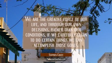 We are the creative force of our life and through our own decisions rather than our conditions if w Stephen Covey Quotes