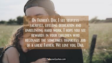 On Father’s Day, I see selfless sacrifice, lifelong dedication and unrelenting hard work. I hope you see rewards in your children who recognize the sometimes thankless job of a great Father. We love you, Dad. Father's Day Quotes