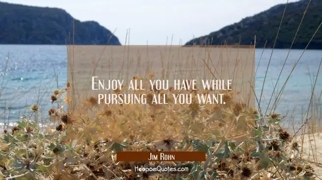 Enjoy all you have while pursuing all you want.