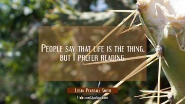 People say that life is the thing, but I prefer reading. Logan Pearsall Smith Quotes