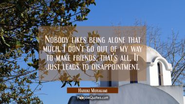 Nobody likes being alone that much. I don&#039;t go out of my way to make friends, that&#039;s all. It just leads to disappointment. Haruki Murakami Quotes