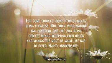 For some couples, being perfect means being flawless. But for a wise, mature and beautiful one like you, being perfect means accepting each other and making the most of what life has to offer. Happy anniversary. Anniversary Quotes