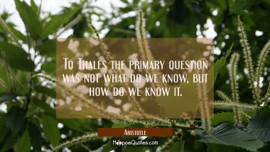 To Thales the primary question was not what do we know but how do we know it. Aristotle Quotes