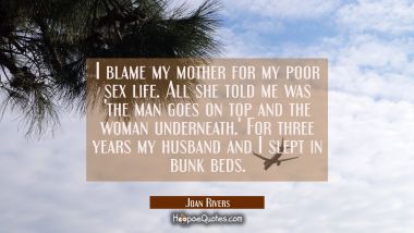 I blame my mother for my poor sex life. All she told me was &#039;the man goes on top and the woman unde Joan Rivers Quotes
