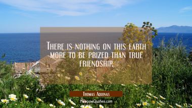 There is nothing on this earth more to be prized than true friendship. Thomas Aquinas Quotes