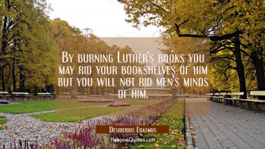 By burning Luther&#039;s books you may rid your bookshelves of him but you will not rid men&#039;s minds of h Desiderius Erasmus Quotes