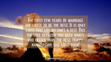 The first few years of marriage are likely to be the best. It is only later that life becomes a test. But the love between you both makes you better that the rest. Happy anniversary and good luck! Anniversary Quotes