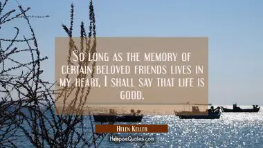 So long as the memory of certain beloved friends lives in my heart I shall say that life is good. Helen Keller Quotes