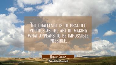 The challenge is to practice politics as the art of making what appears to be impossible possible. Hillary Clinton Quotes