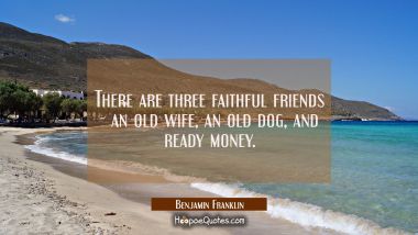 There are three faithful friends - an old wife an old dog and ready money. Benjamin Franklin Quotes