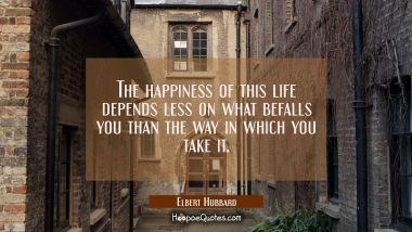 The happiness of this life depends less on what befalls you than the way in which you take it. Elbert Hubbard Quotes