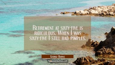 Retirement at sixty-five is ridiculous. When I was sixty-five I still had pimples.
