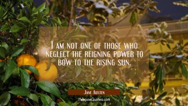I am not one of those who neglect the reigning power to bow to the rising sun