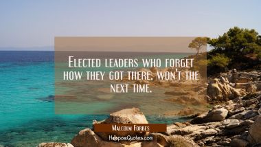 Elected leaders who forget how they got there won&#039;t the next time. Malcolm Forbes Quotes