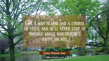 Give a man health and a course to steer and he&#039;ll never stop to trouble about whether he&#039;s happy or George Bernard Shaw Quotes