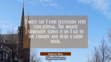 I must say I find television very educational. The minute somebody turns it on I go to the library Groucho Marx Quotes