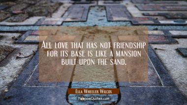 All love that has not friendship for its base is like a mansion built upon the sand. Ella Wheeler Wilcox Quotes