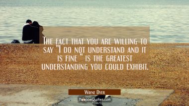 The fact that you are willing to say &quot;I do not understand and it is fine &quot; is the greatest understa Wayne Dyer Quotes