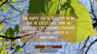 The happy life is thought to be one of excellence, now an excellent life requires exertion and does Aristotle Quotes