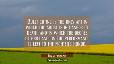 Bullfighting is the only art in which the artist is in danger of death and in which the degree of b Ernest Hemingway Quotes