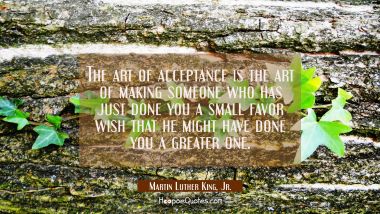The art of acceptance is the art of making someone who has just done you a small favor wish that he Martin Luther King, Jr. Quotes