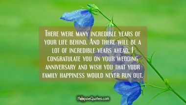 There were many incredible years of your life behind. And there will be a lot of incredible years ahead. I congratulate you on your wedding anniversary and wish you that your family happiness would never run out. Anniversary Quotes