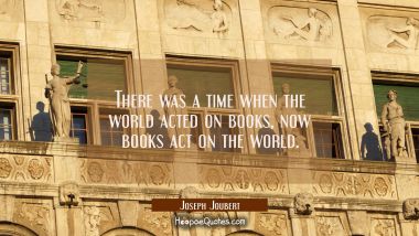 There was a time when the world acted on books, now books act on the world. Joseph Joubert Quotes