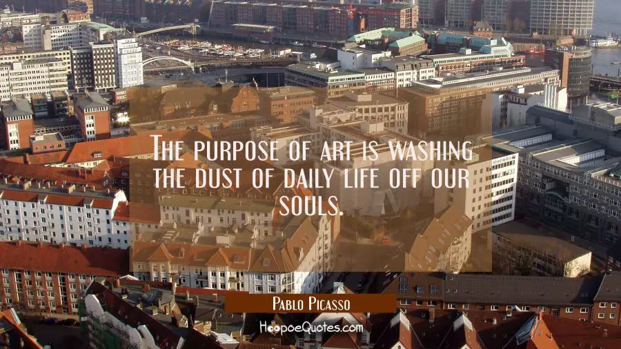 The purpose of art is washing the dust of daily life off our souls.