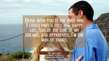 Being with you is the only way I could have a full and happy life. You're the girl of my dreams, and apparently, I'm the man of yours. Quotes
