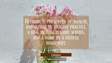 Religion is preserved by wealth, knowledge by diligent practice, a king by conciliatory words, and  Chanakya Quotes