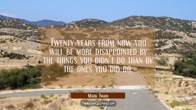 Twenty years from now you will be more disappointed by the things you didn’t do than by the ones you did do.