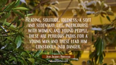 Reading solitude idleness a soft and sedentary life intercourse with women and young people these a Jean-Jacques Rousseau Quotes