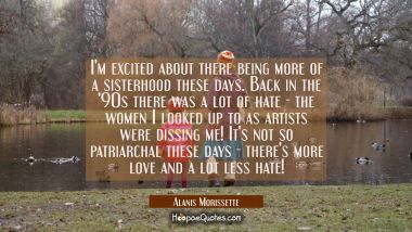 I&#039;m excited about there being more of a sisterhood these days. Back in the &#039;90s there was a lot of  Alanis Morissette Quotes