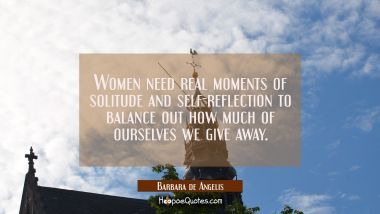 Women need real moments of solitude and self-reflection to balance out how much of ourselves we giv Barbara de Angelis Quotes